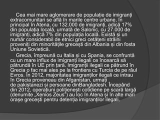 Cea mai mare aglomerare de populație de imigranți
extracomunitari se află în marile centre urbane, în
principal în Atena, cu 132.000 de imigranți, adică 17%
din populația locală, urmată de Salonic, cu 27.000 de
imigranți, adică 7% din populația locală. Există și un
număr considerabil de etnici greci cetățeni străini
proveniți din minoritățile grecești din Albania și din fosta
Uniune Sovietică.
Grecia, împreună cu Italia și cu Spania, se confruntă
cu un mare influx de imigranți ilegali ce încearcă să
pătrundă în UE prin țară. Imigranții ilegali ce pătrund în
Grecia o fac mai ales pe la frontiera cu Turcia de pe râul
Evros. În 2012, majoritatea imigranților ilegali ce intrau
în Grecia proveneau din Afganistan, urmați
de pakistanezi și persoane dinBangladesh. Începând
din 2012, operațiuni polițienești cotidiene pe scară largă
(denumite „Xenios Zeus”) au loc în Atena și în alte mari
orașe grecești pentru detenția imigranților ilegali.
 