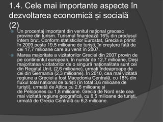 1.4. Cele mai importante aspecte în
dezvoltarea economică și socială
(2)
 Un procentaj important din venitul național grecesc
provine din turism. Turismul finanțează 16% din produsul
intern brut. Conform statisticilor Eurostat, Grecia a primit
în 2009 peste 19,5 milioane de turiști, în creștere față de
cei 17,7 milioane care au venit în 2007.
 Marea majoritate a vizitatorilor Greciei din 2007 provin de
pe continentul european, în număr de 12,7 milioane, Deși
majoritatea vizitatorilor de o singură naționalitate sunt cei
din Regatul Unit, (2,6 milioane), urmați îndeaproape de
cei din Germania (2,3 milioane). În 2010, cea mai vizitată
regiune a Greciei a fost Macedonia Centrală, cu 18% din
fluxul total național de turiști (în total 3,6 milioane de
turiști), urmată de Attica cu 2,6 milioane și
de Pelopones cu 1,8 milioane. Grecia de Nord este cea
mai vizitată regiune geografică, cu 6,5 milioane de turiști,
urmată de Grecia Centrală cu 6,3 milioane.
 
