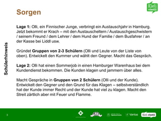 Sorgen
                 Lage 1: Olli, ein Finnischer Junge, verbringt ein Austauschjahr in Hamburg.
                 Jetzt bekommt er Krach – mit den Austauscheltern / Austauschgeschwistern
                 / seinem Freund / dem Lehrer / dem Hund der Familie / dem Busfahrer / an
                 der Kasse bei Liddl usw.
Schülerhinweis




                 Gründet Gruppen von 2-3 Schülern (Olli und Leute von der Liste von
                 oben). Entwickelt den Kummer und wählt den Gegner. Macht das Gespräch.

                 Lage 2: Olli hat einen Sommerjob in einen Hamburger Warenhaus bei dem
                 Kundendienst bekommen. Die Kunden klagen und jammern über alles.

                 Macht Gespräche in Gruppen von 2 Schülern (Olli und der Kunde).
                 Entwickelt den Gegner und den Grund für das Klagen – selbstverständlich
                 hat der Kunde immer Recht und der Kunde hat viel zu klagen. Macht den
                 Streit zärtlich aber mit Feuer und Flamme.



       3
 