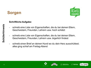 Sorgen

                 Schriftliche Aufgabe:
Schülerhinweis




                 -   schreib eine Liste von Eigenschaften, die du bei deinen Eltern,
                     Geschwistern, Freunden, Lehrern usw. hoch schätzt

                 -   schreib eine Liste von Eigenschaften, die du bei deinen Eltern,
                     Geschwistern, Freunden, Lehrern usw. ärgerlich findest

                 -   schreib einen Brief an deinen Hund wo du dein Herz ausschüttest;
                     alles ging schief am Freitag-Abend




       4
 