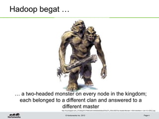 © Hortonworks Inc. 2013
Hadoop begat …
Page 4
… a two-headed monster on every node in the kingdom;
each belonged to a different clan and answered to a
different master
http://4.bp.blogspot.com/_C7CsfdqySYc/TNSKvIwiFcI/AAAAAAAAAbs/2FSU2TV_rRA/s1600/Two-Headed+Monster+-+With+Identifiers+-+Jan+19,+2009_0.jpg
 