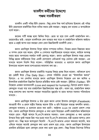 12
ZvejxM Kgx©‡`i D‡Ï‡k¨
cÂg mZK©xKiY
ZvejxM GKwU cweÎ Øxwb †gnbZ| wKQz †jvK wbR ¯^v_© nvwm‡ji D‡Ï‡k¨ GB cweÎ
Øxwb †gnbZ‡K ivRbxwZi w`‡K avweZ Kivi †Póv Ki‡Qb| Avjøvn& †hb Zv‡`i G Ac‡Póv‡K
e¨v_© K‡ib|
Rv‡Ki cvwU© Avi¤¢ n‡jv wRwKi w`‡q| µ‡g Zv n‡q ‡Mj GKwU ivR‣bwZK `j|
Pi‡gvbvBI ZvB| Zvn‡j ZvejxM‡K †Kb e¨envi Kiv hv‡e bv ivR‣bwZK Awfjvl AR©‡b?
nqZ G cÖkœB Avcb g‡b Ki‡Qb †Kvb †Kvb D”Pvwfjvlx ZvejxMx †bZv|
Rbve Iqvwmdzj Bmjvg wecyj A‣ea m¤ú‡`i gvwjK| wb‡Ri cÖfve we¯Ív‡ii R‡b¨
G m¤ú` †_‡K e¨q K‡ib; cywjk I †ckv`vi mš¿vmx‡`i‡K e¨envi K‡ib, KvD‡K Ac`¯’
Kivi R‡b¨ Acev‡`i mg_©‡b mvÿx †RvMvo K‡ib| Rbve Iqvwmdzj Bmjvg mgMÖ †`‡ki
wewfbœ ¯Í‡ii Kgx©‡`i‡K wb‡q GKwU †hvMv‡hvM †bUIqvK© M‡o †Zvjvi †Póv Ki‡Qb| Gi
gva¨‡g Av‡`k wb‡`©k w`‡q _v‡Kb| cwiw¯’wZi ZviZ‡g¨ G ¸‡jv‡K Rbve Iqvwmdzj
Bmjv‡gi Av‡`k A_ev gvkvIqvivi dvqmvjv ejv nq|
Rbve Iqvwmdzj Bmjvg ivRbxwZ msµvšÍ wel‡q cÖeÜ wj‡L _v‡Kb| AwaKvsk Qvcv
nq †WBjx óv‡i (The Daily Star)| †jLK cwiwPwZ †`Iqv nq ÒBmjvwgK ¯‥jviÓ
wnmv‡e| G me †jLwbi gva¨‡g Rbve Iqvwmdzj Bmjvg wb‡R‡K GK Rb Avwjg I
BmjvwgK ivR‣bwZK wPšÍvwe` wn‡m‡e cÖwZwôZ Kivi †Póv Ki‡Qb| UzBUv‡i (Twitter) Dwb
wb‡R‡K GKRb gvbeZvev`x (Love and respect for humanity) wnmv‡e cÖKvk K‡ib|
†dmey‡K cvIqv hvq Zvi ivR‣bwZK D”Pvwfjv‡li ¯^”Q Qwe| avibv nq, ivR‣bwZK A½‡b
AvZ¥ cÖKv‡ki Rb¨ A‡cÿv Ki‡Qb mg‡qvwPZ gyû‡Z©i hv nqZ Avm‡e miKvi cwieZ©‡bi
gva¨‡g|
Rbve Iqvwmdzj Bmjvg I Zuvi †Q‡j Rbve Imvgv Bmjvg †dmey‡K (Facebook)
AvIqvgx jxM I cÖavb gš¿xi weiæ‡× A‡bK Dw³ I Qwe w`‡q‡Qb AZ¨šÍ Akvjxb fvlvq|
†dmey‡K _vK‡jI G ¸‡jv‡K cÖPvi Kiv nqwb| A‡±vei 2013 ‡Z G¸‡jv cÖKvk †c‡q
hvq| Rbve Iqvwmdzj Bmjvg †dmey‡K G K_v ¸‡jv w`‡q‡Qb GKwU ivR‣bwZK Awfjvl‡K
mvg‡b †i‡L| kxNªB Avm‡e we,Gb,wc-RvgvZ miKvi| ZLb †dmey‡Ki G K_v ¸‡jv‡K
Dcnvi w`‡q LyeB mn‡R wcÖq cvÎ nIqv hv‡e we,Gb,wc-Rvgv‡Zi; gš¿x nIqvi AvkvI †Kvb
`~ivkv bq| wKš‘ AsK Avkvbyiƒc wg‡jwb | we,Gb,wc-RvgvZ GL‡bv ÿgZvq Av‡mwb, Avi
Gw`‡K mg‡qi Av‡MB †dmey‡K K_v ¸‡jv cÖKvk n‡q †M‡Q| Rbve Iqvwmdzj Bmjv‡gi
cÖv_wgK cÖwZwµqv n‡jv †dmeyK †_‡K K_v ¸‡jv gy‡Q †djv| wKš‘ wb‡Ri wbivcËv wbwðZ
 