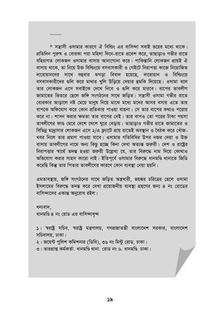 19
........
* mš¿vmx Imvgvi Kvi‡Y H wewìs Gi evwm›`v mevB f‡qi g‡a¨ _v‡K|
cÖwZw`b cyiæl I †eviKv civ gwnjv w`‡b-iv‡Z cÖ‡ek K‡i, ZvQvovI Mfxi iv‡Z
ewnivMZ †jvKRb Imvgvi evmvq Avbv‡Mvbv K‡i| cvwK¯Ívwb †jvKRb cÖvqB H
evmvq _v‡K, Zv wb‡q D³ wewìs‡q emevmKvix I †MB‡U wbivcËv Kv‡R wb‡qvwRZ
`v‡ivqvb‡`i mv‡_ eûevi SMov weev` n‡q‡Q, `v‡ivqvb I wewìs‡q
emevmKvix‡`i ¸wj K‡i gv_vi Lywj Dwo‡q †`qvi ûgwK w`‡q‡Q| Imvgv e‡j
Zvi †jvKRb G‡m mevB‡K †`‡L wb‡e I ¸wj K‡i gvi‡e| ev‡ci ZvejxM
Rvgv‡Zi wfZ‡i †Q‡j Rw½ msMV‡bi mv‡_ RwoZ| mš¿vmx Imvgv Mfxi iv‡Z
†eviKvi Avov‡j bó †g‡q gvbyl wb‡q gv‡S g‡a¨ g‡`i Avmi emvq G‡Z Zvi
evc‡K Awd‡hvM K‡i †Kvb cÖwZKvi cvIqv hvqbv| †m Zvi ev‡ci K_vI c‡ivq
K‡i bv| kvmb Kivi ÿgZv Zvi ev‡ci †bB| Zvi evcI †Zv c‡ii UvKv cqmv
Zvejx‡Mi dvÐ †g‡i †`‡k ‡`‡k Ny‡i †eovq| ZvQvovI Mfxi iv‡Z Rvgv‡Zi I
wewfbœ gv`ªvmvi †jvKRb G‡m 2/G d¬¨v‡U cÖvq iv‡ZB Ae¯’vb I •eVK K‡i †LuvR-
Lei wb‡j Zvi cÖgvY cvIqv hv‡e| Imvgvi MwZwewai Dci bRi †`qv I D³
evmvq Zvejx‡Mi bv‡g Ab¨ wKQz n‡”Q wKbv †`Lv AZ¨šÍ Riæix| †`k I iv‡óªi
wbivcËvi ¯^v‡_© Z`šÍ nIqv Riæix D‡jøL¨ ‡h, Zvi weiæ‡× bvg w`‡q †Kv_vI
Awf‡hvM Kivi mvnm Kv‡iv bvB| BwZc~‡e© Imvgvi weiæ‡× avbgwÐ _vbv‡Z wRwW
K‡iwQ wKš‘ Zvi wcZvi Zvejx‡Mi Kvi‡Y †Kvb e¨e¯’v †bqv nqwb|
GgZve¯’vq, Rw½ msMV‡bi mv‡_ RwoZ A¯¿avix, fq¼i Pwi‡Îi †Q‡j Imvgv
Bmjv‡gi weiæ‡× Z`šÍ K‡i †`Lv cÖ‡qvRbxq e¨e¯’v MÖn‡Yi Rb¨ 4 bs †iv‡Wi
evwm›`v‡`i GKvšÍ Aby‡iva iBj|
ab¨ev`,
avbgwÐ 4 bs †ivW Gi evwm›`ve„›`
1| ¯^ivóª mwPe, ¯^ivóª gš¿Yvjq, MYcÖRvZš¿x evsjv‡`k miKvi, evsjv‡`k
mwPevjq, XvKv|
2| R‡q›U cywjk Kwgkbvi (wWwe), 36 bs wg›Uz †ivW, XvKv|
3| fvicÖvß Kg©KZ©v, avbgwÐ _vbv, †ivW bs 6, avbgwÐ, XvKv|
 