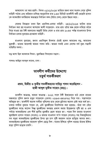 8
Avd‡mvm! Zv Avi nqwb| weMZ 01/01/2014 Zvwi‡L igbv _vbv msev` †c‡q cywjk
evwnbx cvVvq Ges Awfhvb Pvwj‡q AvbygvwbK ivZ 1:45 wgwb‡U ZvejxMx Kg©x †g‡nw` nvmvb
†K KvKivBj gmwR‡`i Af¨šÍ‡i wbh©vZb Kÿ (UP©vi †mj) †_‡K D×vi K‡i|
†m‡ji wbqš¿‡b ZLb wQj Iqvwmd-Imvgv evwnbx| 24/12/2013 ZvwiL iv‡Z
wbh©vZb Kiv nq gvIjvbv Avkivd Avjx mv‡ne‡K| ivZ cÖvq 7Uvq gÂ †_‡K bvwg‡q Zvu‡K
wb‡q hvIqv nq U½x gq`v‡bi A¯’vqx UP©vi †m‡j I ivZ cÖvq 10:45 ch©šÍ gvIjvbvi Dci
wbh©vZb Pvjvq hyev‡qi-nvbRvjv evwnbx|
gvIjvbv hyev‡qi, Rbve Iqvwmdzj Bmjvg GuivB n‡jb Avgv‡`i eo, Avgv‡`i
gyiæeŸx| Zv‡`i Av‡`kB Avgiv cvjb Kwi| Avgiv mevB GLb †`‡ki me© e„nr mš¿vmx
evwnbxi m`m¨|
eo Avkv wQj AvLjvK wkLe| gyiæweŸiv wkLv‡jb mš¿vm|
¯^vÿit AvBqye Ave`yj Kv‡`i, XvKv|
ZvejxM Kg©x‡`i D‡Ï‡k¨
PZz_© mZK©xKiY
cÖ_g, wØZxq I Z…Zxq mZKx©Ki‡bi `vwqZ¡ cvjb K‡iwQ‡jb -
nvRx Avãyj gyKxZ mv‡ne (int)|
ZvejxM AvµvšÍ, Avgiv AvµvšÍ| 2012 mv‡j U½x BR‡Zgvi gvV †_‡K iv‡Zi
AÜKv‡i cywjk Rbve nviyb mv‡ne‡K (†gvevt 01685-342376) wb‡q hvq| mš¿vmev‡`
Awfhy³ nb| ZvejxMx A‡bK mv_xiv cywj‡ki nvZ †_‡K QzUvevi A‡bK †Póv K‡i e¨_© nb|
XvKvi mv_xiv eyS‡Z cv‡ib †h, GUv gyieŸx‡`i wb‡`©kbvq Kiv n‡q‡Q| Zuviv `j †eu‡a
gyieŸx‡`i Kv‡Q Av‡mb wKš‘ gyieŸx‡`i AbvMÖn cÖKvk Kivq D‡ËRbvi m„wó nq I GK
ch©v‡q KvKivB‡ji GK kxl© ¯’vbxq gyieŸxi †Q‡j AvnZ nb| c‡ii w`b nhiZ gvIjvbv
RyevBiæj nvmvb mv‡ne (`vtevt) I nhiZ gvIjvbv mvÕ` mv‡ne (`vtevt) mn wbRvgywÏ‡bi
me eoiv KvKivB‡ji gyieŸx‡`i Dci Lye Pvc m„wó Ki‡jb Zv‡K Qvwo‡q Avbvi Rb¨|
KvKivB‡ji gyieŸx‡`i Av‡`‡k cywjk †Q‡o w`j| hv‡`i Bw½‡Z cywjk a‡i‡Q Zuv‡`i Bw½Z
Qvov cywjk Qvo‡Z Pvqwb|
 