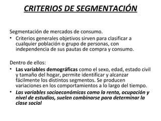 CRITERIOS DE SEGMENTACIÓN
Segmentación de mercados de consumo.
• Criterios generales objetivos sirven para clasificar a
cualquier población o grupo de personas, con
independencia de sus pautas de compra y consumo.
Dentro de ellos:
• Las variables demográficas como el sexo, edad, estado civil
y tamaño del hogar, permite identificar y alcanzar
fácilmente los distintos segmentos. Se producen
variaciones en los comportamientos a lo largo del tiempo.
• Las variables socioeconómicas como la renta, ocupación y
nivel de estudios, suelen combinarse para determinar la
clase social
 