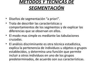 MÉTODOS Y TÉCNICAS DE
SEGMENTACIÓN
• Diseños de segmentación “a priori”.
• Trata de describir las características y
comportamientos de los segmentos y de explicar las
diferencias que se observan en ellos.
• El modo mas simple es mediante las tabulaciones
cruzadas.
• El análisis discriminante es otra técnica estadística,
explica la pertenencia de individuos u objetos o grupos
establecidos, y determina una función que permite
incluir a otros individuos en uno de los grupos
predeterminados, de acuerdo son sus características.
 