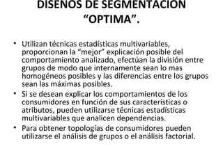 DISEÑOS DE SEGMENTACIÓN
“OPTIMA”.
• Utilizan técnicas estadísticas multivariables,
proporcionan la “mejor” explicación posible del
comportamiento analizado, efectúan la división entre
grupos de modo que internamente sean lo mas
homogéneos posibles y las diferencias entre los grupos
sean las máximas posibles.
• Si se desean explicar los comportamientos de los
consumidores en función de sus características o
atributos, pueden utilizarse técnicas estadísticas
multivariables que analicen dependencias.
• Para obtener topologías de consumidores pueden
utilizarse el análisis de grupos o el análisis factorial.
 
