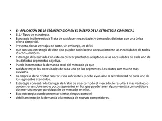 • 6.- APLICACIÓN DE LA SEGMENTACIÓN EN EL DISEÑO DE LA ESTRATEGIA COMERCIAL
• 6.1.- Tipos de estrategia.
• Estrategia indiferenciada Trata de satisfacer necesidades y demandas distintas con una única
oferta comercial.
• Presenta obvias ventajas de coste, sin embargo, es difícil
• que con una estrategia de este tipo puedan satisfacerse adecuadamente las necesidades de todos
los consumidores.
• Estrategia diferenciada Consiste en ofrecer productos adaptados a las necesidades de cada uno de
los distintos segmentos objetivo.
• Puede incrementar la demanda total del mercado ya que
• satisface mejor las necesidades de cada uno de los segmentos. Los costes son mucho mas
elevados.
• La empresa debe contar con recursos suficientes, y debe evaluarse la rentabilidad de cada uno de
los segmentos atendidos.
• Estrategia concentrada En lugar de tratar de abarcar todo el mercado, le resultará mas ventajoso
concentrarse sobre uno o pocos segmentos en los que puede tener alguna ventaja competitiva y
obtener una mayor participación de mercado en ellos.
• Esta estrategia puede presentar ciertos riesgos como el
• debilitamiento de la demanda o la entrada de nuevos competidores.
 