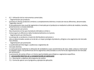 • 6.2.- Utilización de los instrumentos comerciales.
• · Segmentación por producto.
• Consiste en ofrecer productos similares o completamente distintos a través de marcas diferentes, denominadas
“segundas marcas”.
• El procedimiento mas usual de segmentar el mercado por el producto es mediante la oferta de modelos, tamaños,
presentaciones o envases distintos.
• · Segmentación por precio.
• Hay situaciones en las que el producto ofertado es similar o
• incluso igual y la diferencia radica fundamentalmente en el precio.
• · Segmentación por distribución.
• La ventaja de un producto a través de distribuidores exclusivos o
• sólo en determinados canales es la de dar un mayor prestigio al producto y dirigirse a los segmentos de mercado
mas elitistas.
• · Segmentación por promoción.
• La publicidad permite llegar a audiencias o segmentos de
• mercado distintos.
• La venta personal mediante la utilización de vendedores cuyas características de sexo, edad, cultura o nivel social
se adapten mejor a las preferencias de los segmentos seleccionados es otra forma de segmentación de mercado
por promoción.
• La promoción de ventas ofrece a sí mismo oportunidades para dirigirse a segmentos específicos.
• 7.- APLICACIÓN PRÁCTICA DE LA SEGMENTACIÓN DE MERCADOS
• 7.1.- Descripción y objetivos del programa de análisis.
• 7.2.- Forma de operar con el programa y ejemplo de aplicación.
 