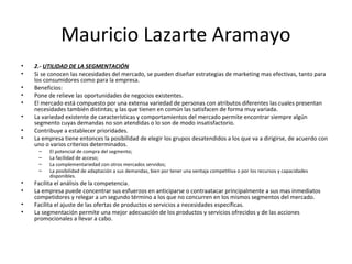 Mauricio Lazarte Aramayo
• 2.- UTILIDAD DE LA SEGMENTACIÓN
• Si se conocen las necesidades del mercado, se pueden diseñar estrategias de marketing mas efectivas, tanto para
los consumidores como para la empresa.
• Beneficios:
• Pone de relieve las oportunidades de negocios existentes.
• El mercado está compuesto por una extensa variedad de personas con atributos diferentes las cuales presentan
necesidades también distintas; y las que tienen en común las satisfacen de forma muy variada.
• La variedad existente de características y comportamientos del mercado permite encontrar siempre algún
segmento cuyas demandas no son atendidas o lo son de modo insatisfactorio.
• Contribuye a establecer prioridades.
• La empresa tiene entonces la posibilidad de elegir los grupos desatendidos a los que va a dirigirse, de acuerdo con
uno o varios criterios determinados.
– El potencial de compra del segmento;
– La facilidad de acceso;
– La complementariedad con otros mercados servidos;
– La posibilidad de adaptación a sus demandas, bien por tener una ventaja competitiva o por los recursos y capacidades
disponibles.
• Facilita el análisis de la competencia.
• La empresa puede concentrar sus esfuerzos en anticiparse o contraatacar principalmente a sus mas inmediatos
competidores y relegar a un segundo término a los que no concurren en los mismos segmentos del mercado.
• Facilita el ajuste de las ofertas de productos o servicios a necesidades específicas.
• La segmentación permite una mejor adecuación de los productos y servicios ofrecidos y de las acciones
promocionales a llevar a cabo.
 