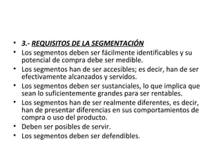 • 3.- REQUISITOS DE LA SEGMENTACIÓN
• Los segmentos deben ser fácilmente identificables y su
potencial de compra debe ser medible.
• Los segmentos han de ser accesibles; es decir, han de ser
efectivamente alcanzados y servidos.
• Los segmentos deben ser sustanciales, lo que implica que
sean lo suficientemente grandes para ser rentables.
• Los segmentos han de ser realmente diferentes, es decir,
han de presentar diferencias en sus comportamientos de
compra o uso del producto.
• Deben ser posibles de servir.
• Los segmentos deben ser defendibles.
 