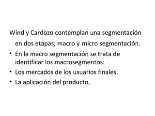 Wind y Cardozo contemplan una segmentación
en dos etapas; macro y micro segmentación.
• En la macro segmentación se trata de
identificar los macrosegmentos:
• Los mercados de los usuarios finales.
• La aplicación del producto.
 