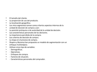 • El tamaño del cliente.
• La proporción de uso del producto.
• La localización geográfica.
• Los mico segmentos toman como criterios aspectos internos de la
• unidad de decisión de compra y son:
• La posición jerárquica o de autoridad de la unidad de decisión.
• Las características personales de los decisores.
• La importancia percibida de la compra.
• Los criterios de decisión de compra.
• La etapa en el proceso de compra.
• Shapiro y Bonoma han propuesto un modelo de segmentación con un
• enfoque multietápico.
• Utilizan cinco tipo de variables:
• · Demográficas.
• · Operativas.
• · Enfoques de compra.
• · Factores de situación.
• · Características personales del comprador.
 