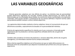 LAS VARIABLES GEOGRÁFICAS
Criterios generales subjetivos son mas difíciles de aplicar. Los distintos tipos de personalidad
pueden determinar segmentos de mercado, también pueden determinarlos, los estilos de vida
determinados por las actividades desarrolladas, los centros de interés manifestados y las opiniones
sostenidas. Estos grupos tienden a comportarse de una manera definida e imponen normas sobre
qué productos pueden comprar y cómo y dónde adquirirlos.
Los segmentos determinados mediante criterios subjetivos tienen el inconveniente de que son
difícilmente accesibles, especialmente los basados en la personalidad del individuo.
Criterios de segmentación específicos En relación con el uso o consumo, el mercado puede
segmentarse por los productos o servicios específicos utilizados dentro de una gama de
alternativas.
También cabe considerar el número de productos o servicios adquiridos, dentro de una gama
homogénea, y la intensidad o volumen de las compras efectuadas.
Otros criterios específicos objetivos son la frecuencia con que se repite dicho proceso o la
distinción entre los compradores que adquieran el producto por primera vez y los que repiten la
experiencia.
 
