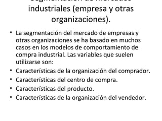 Segmentación de mercados
industriales (empresa y otras
organizaciones).
• La segmentación del mercado de empresas y
otras organizaciones se ha basado en muchos
casos en los modelos de comportamiento de
compra industrial. Las variables que suelen
utilizarse son:
• Características de la organización del comprador.
• Características del centro de compra.
• Características del producto.
• Características de la organización del vendedor.
 