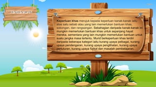 Keperluan khas merujuk kepada keperluan kanak-kanak iaitu
atas satu sebab atau yang lain memerlukan bantuan khas,
sokongan, dan rangsangan. Sebahagian daripada kanak-kanak ini
mungkin memerlukan bantuan khas untuk sepanjang hayat
mereka, sementara yang lain mungkin memerlukan bantuan untuk
suatu jangka masa tertentu. Murid berkeperluan khas terdiri
daripada beberapa kategori iaitu kurang upaya pelbagai, kurang
upaya pendengaran, kurang upaya penglihatan, kurang upaya
pertuturan, kurang upaya fizikal dan masalah pembelajaran.
 