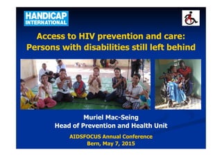 Access to HIV prevention and care:
Persons with disabilities still left behind
Muriel Mac-Seing
Head of Prevention and Health Unit
AIDSFOCUS Annual Conference
Bern, May 7, 2015
 