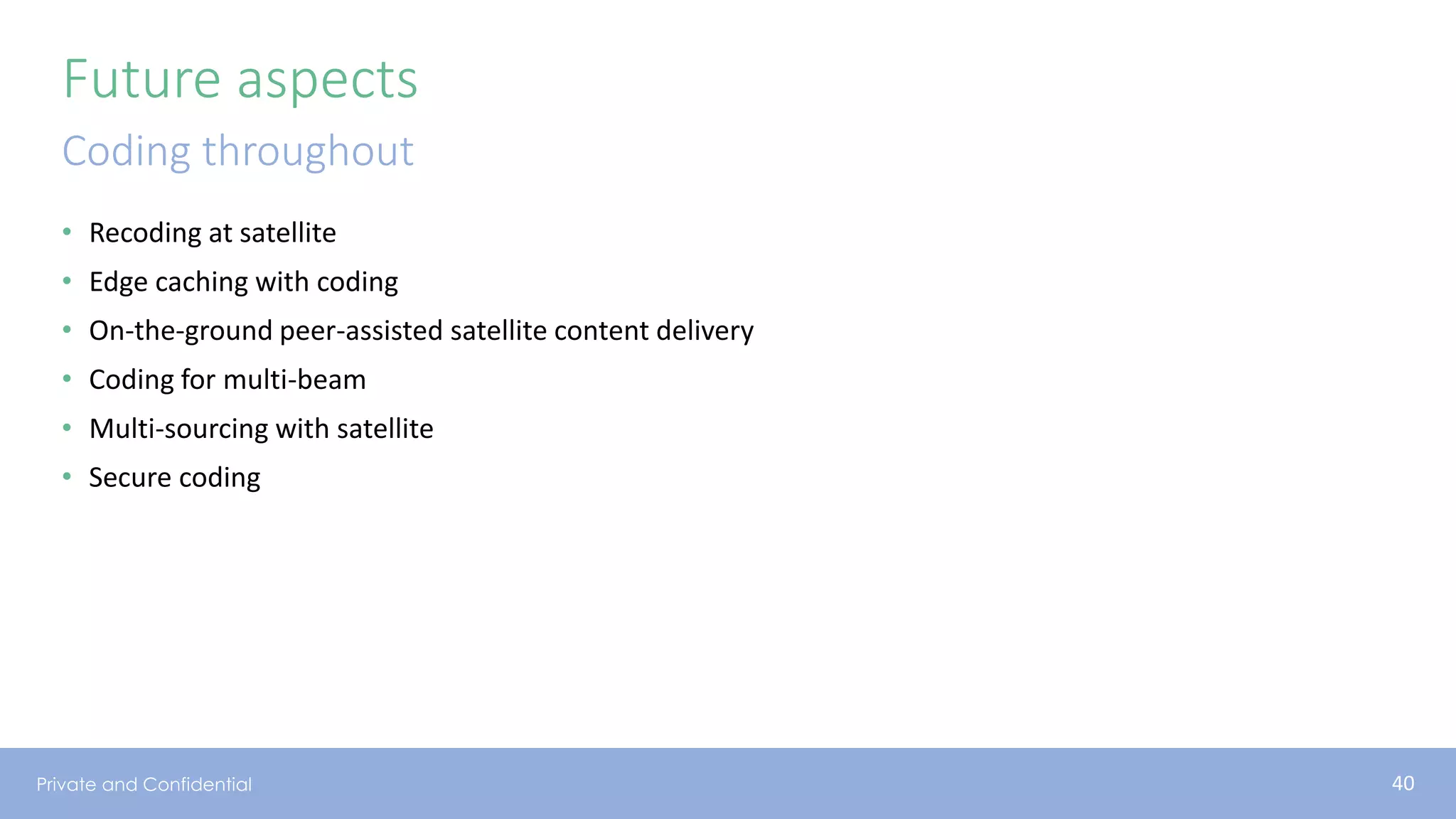 Private and Confidential
Future aspects
• Recoding at satellite
• Edge caching with coding
• On-the-ground peer-assisted satellite content delivery
• Coding for multi-beam
• Multi-sourcing with satellite
• Secure coding
Coding throughout
40
 