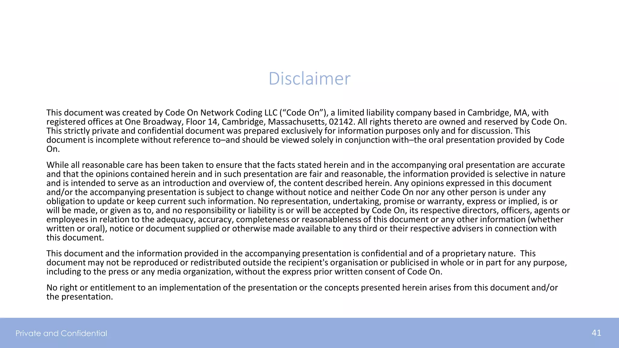 Private and Confidential 41
This document was created by Code On Network Coding LLC (“Code On”), a limited liability company based in Cambridge, MA, with
registered offices at One Broadway, Floor 14, Cambridge, Massachusetts, 02142. All rights thereto are owned and reserved by Code On.
This strictly private and confidential document was prepared exclusively for information purposes only and for discussion. This
document is incomplete without reference to–and should be viewed solely in conjunction with–the oral presentation provided by Code
On.
While all reasonable care has been taken to ensure that the facts stated herein and in the accompanying oral presentation are accurate
and that the opinions contained herein and in such presentation are fair and reasonable, the information provided is selective in nature
and is intended to serve as an introduction and overview of, the content described herein. Any opinions expressed in this document
and/or the accompanying presentation is subject to change without notice and neither Code On nor any other person is under any
obligation to update or keep current such information. No representation, undertaking, promise or warranty, express or implied, is or
will be made, or given as to, and no responsibility or liability is or will be accepted by Code On, its respective directors, officers, agents or
employees in relation to the adequacy, accuracy, completeness or reasonableness of this document or any other information (whether
written or oral), notice or document supplied or otherwise made available to any third or their respective advisers in connection with
this document.
This document and the information provided in the accompanying presentation is confidential and of a proprietary nature. This
document may not be reproduced or redistributed outside the recipient's organisation or publicised in whole or in part for any purpose,
including to the press or any media organization, without the express prior written consent of Code On.
No right or entitlement to an implementation of the presentation or the concepts presented herein arises from this document and/or
the presentation.
Disclaimer
 