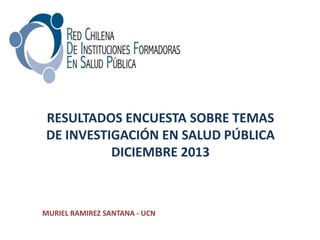 RESULTADOS ENCUESTA SOBRE TEMAS
DE INVESTIGACIÓN EN SALUD PÚBLICA
DICIEMBRE 2013
MURIEL RAMIREZ SANTANA - UCN
 