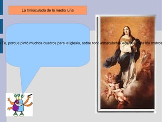La Inmaculada de la media luna me contó que Murillo era conocido por el pintor de la Fe, porque pintó muchos cuadros para la iglesia, sobre todo inmaculadas.Además pinta los rostros de los cuadros con una gran espiritualidad. 