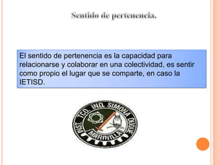 Sentido de pertenencia.El sentido de pertenencia es la capacidad para relacionarse y colaborar en una colectividad, es sentir como propio el lugar que se comparte, en caso la IETISD.