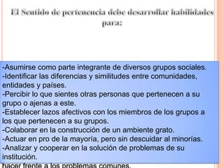 El Sentido de pertenencia debe desarrollar habilidades para:-Asumirse como parte integrante de diversos grupos sociales.-Identificar las diferencias y similitudes entre comunidades, entidades y países.-Percibir lo que sientes otras personas que pertenecen a su grupo o ajenas a este.-Establecer lazos afectivos con los miembros de los grupos a los que pertenecen a su grupos.-Colaborar en la construcción de un ambiente grato.-Actuar en pro de la mayoría, pero sin descuidar al minorías.-Analizar y cooperar en la solución de problemas de su institución.hacer frente a los problemas comunes.