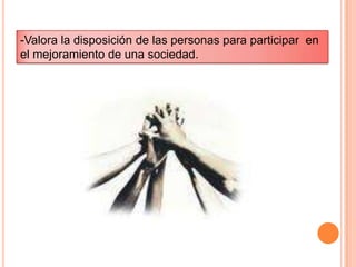 -Valora la disposición de las personas para participar  en el mejoramiento de una sociedad.