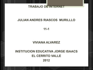 TRABAJO DE INTERNET



 JULIAN ANDRES RIASCOS MURILLLO

               11-1



         VIVIANA ALVAREZ

INSTITUCION EDUCATIVA JORGE ISAACS
          EL CERRITO VALLE
                2012
 