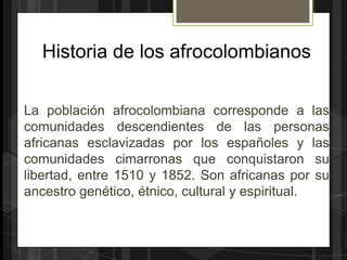Historia de los afrocolombianos

La población afrocolombiana corresponde a las
comunidades descendientes de las personas
africanas esclavizadas por los españoles y las
comunidades cimarronas que conquistaron su
libertad, entre 1510 y 1852. Son africanas por su
ancestro genético, étnico, cultural y espiritual.
 