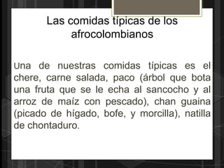 Las comidas típicas de los
            afrocolombianos

Una de nuestras comidas típicas es el
chere, carne salada, paco (árbol que bota
una fruta que se le echa al sancocho y al
arroz de maíz con pescado), chan guaina
(picado de hígado, bofe, y morcilla), natilla
de chontaduro.
 