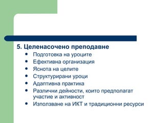 5.  Целенасочено преподавне  Подготовка на уроците  Ефективна организация  Яснота на целите  Структурирани уроци  Адаптивна практика  Различни дейности, които предполагат участие и активност  Използване на ИКТ и традиционни ресурси  