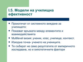 I.5.  Модели на училищна ефективност  Произтичат от системното виждане за училището :  Показват връзката между елементите и взаимодействията  Multilevel  визия :  ученик, клас, училище, контекст .  Изходна точка- ученето на учениците .  Те събират не само резултатите от емпиричното изследване, но и хипотетичните фактори 