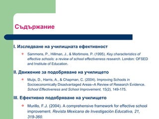 Съдържание  I.  Изследване на училищната ефективност  Sammons, P., Hillman, J., & Mortimore, P. (1995).  Key characteristics of effective schools: a review of school effectiveness research . London: OFSED and Institute of Education.   II.  Движение за подобряване на училището  Muijs, D., Harris, A., & Chapman, C. (2004). Improving Schools in Socioeconomically Disadvantaged Areas--A Review of Research Evidence.  School Effectiveness and School Improvement,  15(2), 149-175.   III.  Ефективно подобряване на училището  Murillo, F.J. (2004).  A comprehensive framework for effective school improvement.  Revista Mexicana de Investigación Educativa, 21, 319-360. 