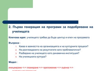 2.  Първа генерация на програми за подобряване на училищата   Ключова идея :  училището трябва да бъде център и ключ на програмата  Въпроси  :  Каква е важността на организацията и на културните процеси?  На разглеждането на резултатите като проблематични?  Разбиране на училището като динамична институция?  На училищната култура?  Модел  :  иницииране  <->  планиране  <->  приложение  <->  оценка  <->  институционализация 