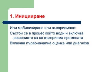 1.  Иницииране  Или мобилизиране или възприемане : Състои се в процес който води и включва решението са се възприема промяната Включва първоначална оценка или диагноза  