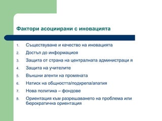 Фактори асоциирани с иновацията  Съществуване и качество на иновацията  Достъп до информациоя  Защита от страна на централната администраци я Защита на учителите  Външни агенти на промяната  Натиск на общността / подкрепа / апатия Нова политика – фондове  Ориентация към разрешаването на проблема или бюрократична ориентация 