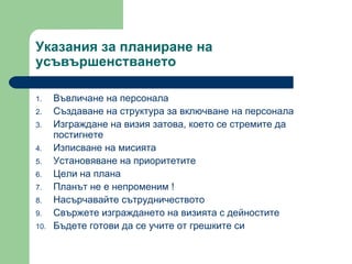 Указания за планиране на усъвършенстването  Въвличане на персонала  Създаване на структура за включване на персонала  Изграждане на визия затова, което се стремите да постигнете Изписване на мисията  Установяване на приоритетите  Цели на плана  Планът не е непроменим  ! Насърчавайте сътрудничеството Свържете изграждането на визията с дейностите  Бъдете готови да се учите от грешките си  