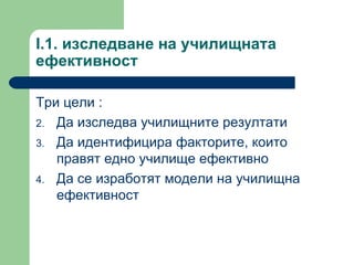 I.1.  изследване на училищната ефективност  Три цели  : Да изследва училищните резултати Да идентифицира факторите, които правят едно училище ефективно  Да се изработят модели на училищна ефективност  