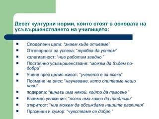 Десет културни норми, които стоят в основата на усъвършенстването на училището : Споделени цели :  “ знаем къде отиваме ” Отговорност за успеха : “ трябва да успеем ” колегиалност : “ ние работим заедно  ” Постоянно усъвършенстване : “ можем да бъдем по-добри ” Учене през целия живот : “ ученето е за всеки ” Поемане на риск : “ научаваме, като опитваме нещо ново ” подкрепа : “ винаги има някой, който да помогне  ” Взаимно уважение : “ всеки има какво да предложи ” откритост : “ ние можем да обсъждаме нашите различия ” Празници и хумор : “ чувстваме се добре  ” 