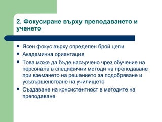 2.  Фокусиране върху преподаването и ученето Ясен фокус върху определен брой цели  Академична ориентация Това може да бъде насърчено чрез обучение на персонала в специфични методи на преподаване при вземането на решението за подобряване и усъвършенстване на училището Създаване на консистентност в методите на преподаване 