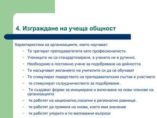 4.  Изграждане на учеща общност  Характеристики на организациите, които научават :  Те третират преподавателите като професионалисти .  Учениците не са стандартизирани, а ученето не е рутинно .  Необходимо е постоянно учене за подобряване на дейността .  Те насърчават желанието на учителите си да се обучават   Те стимулират лидерството на преподавателския състав и участието те стимулират сътрудничеството за подобряване  . Те създават форми за иницииране и включване на нови членове на организацията те работят на национално,локални и регионално равнище  . те работят да промяна на онова, което има значение те работят упорито и по маловажни въпроси  