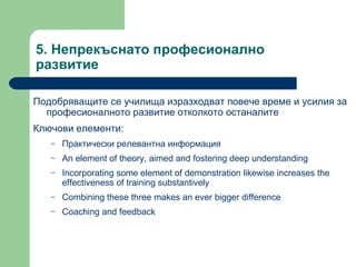 5.  Непрекъснато професионално развитие  Подобряващите се училища изразходват повече време и усилия за професионалното развитие отколкото останалите  Ключови елементи : Практически релевантна информация  An element of theory, aimed and fostering deep understanding Incorporating some element of demonstration likewise increases the effectiveness of training substantively Combining these three makes an ever bigger difference Coaching and feedback 