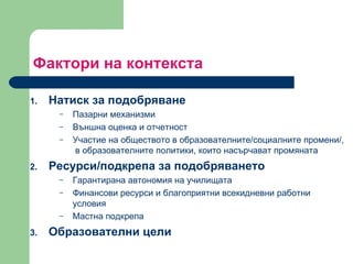 Фактори на контекста  Натиск за подобряване  Пазарни механизми  Външна оценка и отчетност  Участие на обществото в образователните / социалните промени / ,  в образователните политики, които насърчават промяната Ресурси/подкрепа за подобряването Гарантирана автономия на училищата Финансови ресурси и благоприятни всекидневни работни условия Мастна подкрепа Образователни цели  