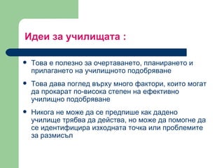 Идеи за училищата  : Това е полезно за очертаването, планирането и прилагането на училищното подобряване  Това дава поглед върху много фактори, които могат да прокарат по-висока степен на ефективно училищно подобряване  Никога не може да се предпише как дадено училище трябва да действа, но може да помогне да се идентифицира изходната точка или проблемите за размисъл 