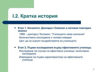 Етап  1.  Началото :  Докладът  Coleman  и неговия повторен анализ 1966 –  докладът Колеман : “ Училището няма значение ” Количествено изследване с големи извадки  Цел :  да се оценят въздействията на училището Етап  2.  Първи изследвания върху ефективните училища . Изследване на случаи на ефективни училища: качествено изследване Извеждане на първи характеристики на ефективните училища I.2.   Кратка история  