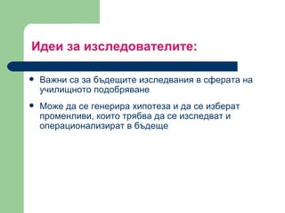 Идеи за изследователите : Важни са за бъдещите изследвания в сферата на училищното подобряване  Може да се генерира хипотеза и да се изберат променливи, които трябва да се изследват и операционализират в бъдеще 