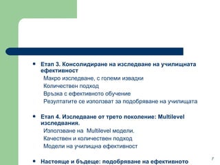 Етап  3.  Консолидиране на изследване на училищната ефективност Макро изследване ,  с големи извадки  Количествен подход  Връзка с ефективното обучение Резултатите се използват за подобряване на училищата Етап  4.  Изследване от трето поколение : Multilevel  изследвания . Използване на  Multilevel  модели .  Качествен и количествен подход  Модели на училищна ефективност  Настояще и бъдеще :  подобряване на ефективното училище ? 