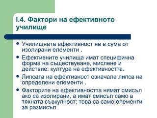 I.4.  Фактори на ефективното училище  Училищната ефективност не е сума от изолирани елементи  . Ефективните училища имат специфична форма на съществуване, мислене и действие :  култура на ефективността . Липсата на ефективност означала липса на определени елементи  . Факторите на ефективността нямат смисъл ако са изолирани, а имат смисъл само в тяхната съвкупност; това са само елементи за размисъл 