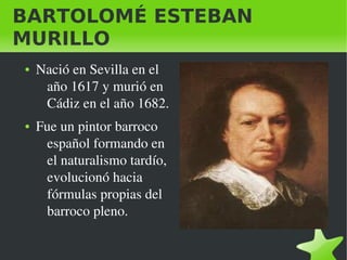 BARTOLOMÉ ESTEBAN
MURILLO
    ●   Nació en Sevilla en el 
         año 1617 y murió en 
         Cádiz en el año 1682.
    ●   Fue un pintor barroco 
         español formando en 
         el naturalismo tardío, 
         evolucionó hacia 
         fórmulas propias del 
         barroco pleno.

                                    
 